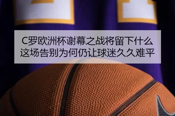 C罗欧洲杯谢幕之战将留下什么 这场告别为何仍让球迷久久难平