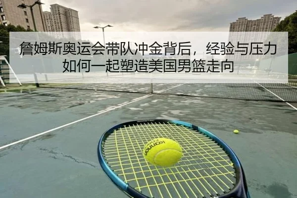 詹姆斯奥运会带队冲金背后，经验与压力如何一起塑造美国男篮走向