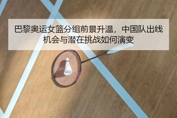 巴黎奥运女篮分组前景升温，中国队出线机会与潜在挑战如何演变